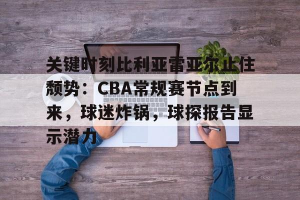 官方在线-关键时刻比利亚雷亚尔止住颓势：CBA常规赛节点到来，球迷炸锅，球探报告显示潜力