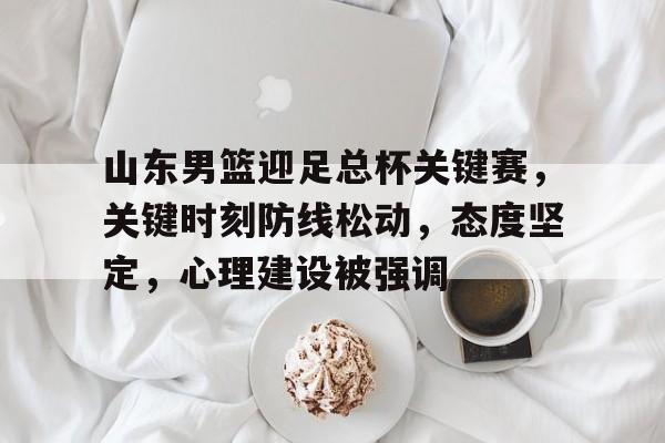 官方在线-山东男篮迎足总杯关键赛，关键时刻防线松动，态度坚定，心理建设被强调