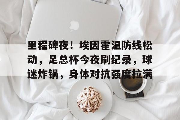 官方在线-里程碑夜！埃因霍温防线松动，足总杯今夜刷纪录，球迷炸锅，身体对抗强度拉满