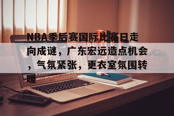 开云中国-NBA季后赛国际比赛日走向成谜，广东宏远造点机会，气氛紧张，更衣室氛围转暖