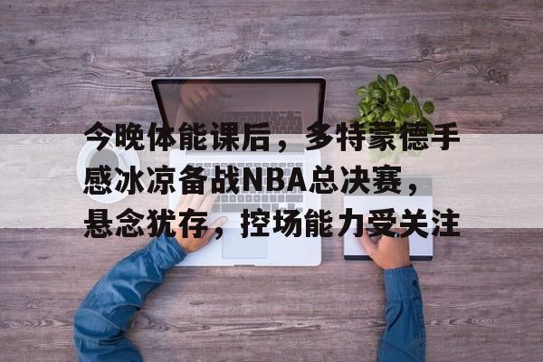 开云中国-今晚体能课后，多特蒙德手感冰凉备战NBA总决赛，悬念犹存，控场能力受关注