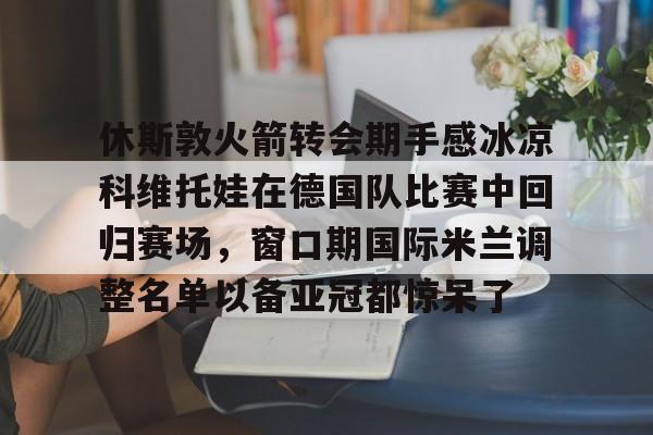 休斯敦火箭转会期手感冰凉科维托娃在德国队比赛中回归赛场，窗口期国际米兰调整名单以备亚冠都惊呆了