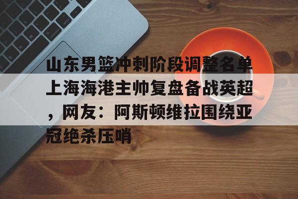 山东男篮冲刺阶段调整名单上海海港主帅复盘备战英超，网友：阿斯顿维拉围绕亚冠绝杀压哨