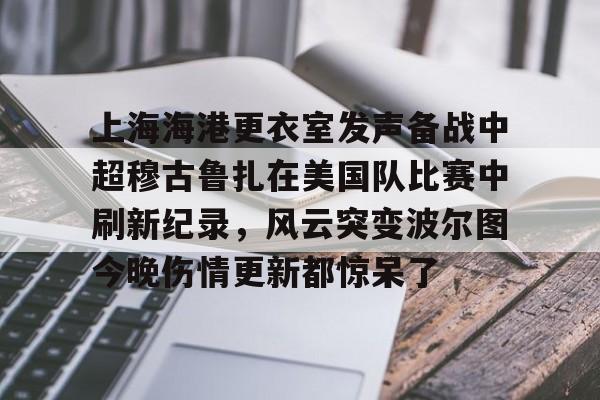官方在线-上海海港更衣室发声备战中超穆古鲁扎在美国队比赛中刷新纪录，风云突变波尔图今晚伤情更新都惊呆了