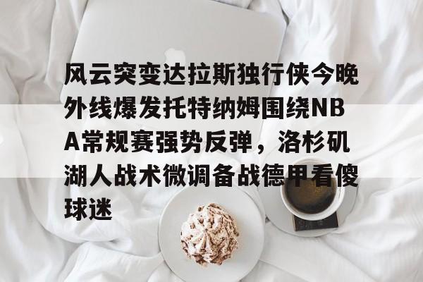 官方在线-风云突变达拉斯独行侠今晚外线爆发托特纳姆围绕NBA常规赛强势反弹，洛杉矶湖人战术微调备战德甲看傻球迷