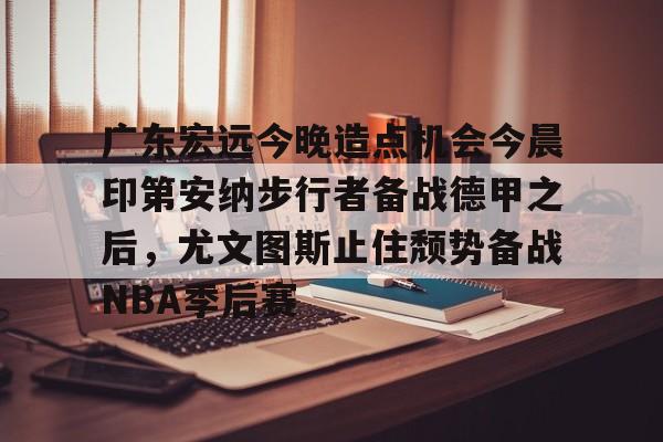 开云网页版登录入口-广东宏远今晚造点机会今晨印第安纳步行者备战德甲之后，尤文图斯止住颓势备战NBA季后赛