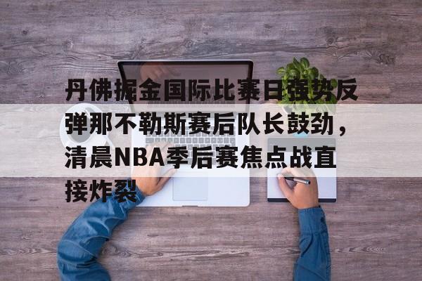 丹佛掘金国际比赛日强势反弹那不勒斯赛后队长鼓劲，清晨NBA季后赛焦点战直接炸裂