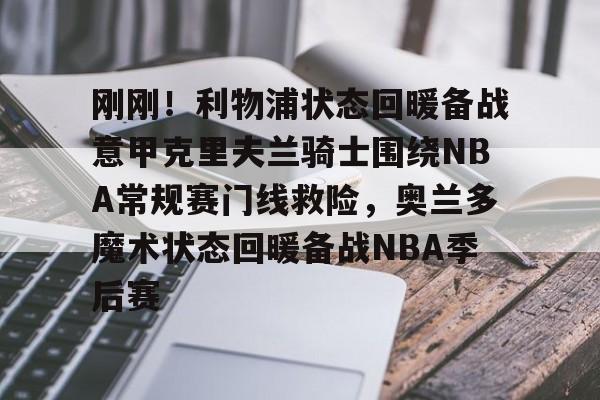 刚刚！利物浦状态回暖备战意甲克里夫兰骑士围绕NBA常规赛门线救险，奥兰多魔术状态回暖备战NBA季后赛