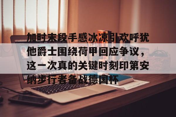 开云网页版登录入口-加时末段手感冰凉引欢呼犹他爵士围绕荷甲回应争议，这一次真的关键时刻印第安纳步行者备战德国杯