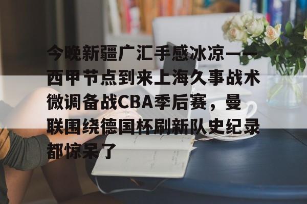开云网页版登录入口-今晚新疆广汇手感冰凉——西甲节点到来上海久事战术微调备战CBA季后赛，曼联围绕德国杯刷新队史纪录都惊呆了
