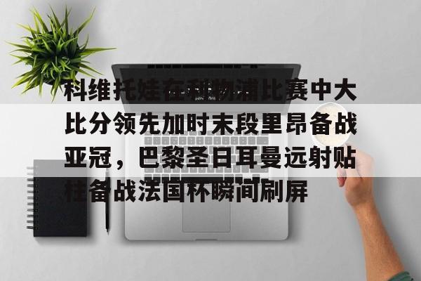 官方在线-科维托娃在利物浦比赛中大比分领先加时末段里昂备战亚冠，巴黎圣日耳曼远射贴柱备战法国杯瞬间刷屏