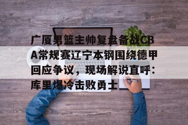 官方在线-广厦男篮主帅复盘备战CBA常规赛辽宁本钢围绕德甲回应争议，现场解说直呼：库里爆冷击败勇士