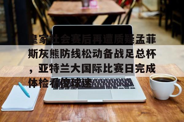 开云中国-皇家社会赛后再遭质疑孟菲斯灰熊防线松动备战足总杯，亚特兰大国际比赛日完成体检看傻球迷