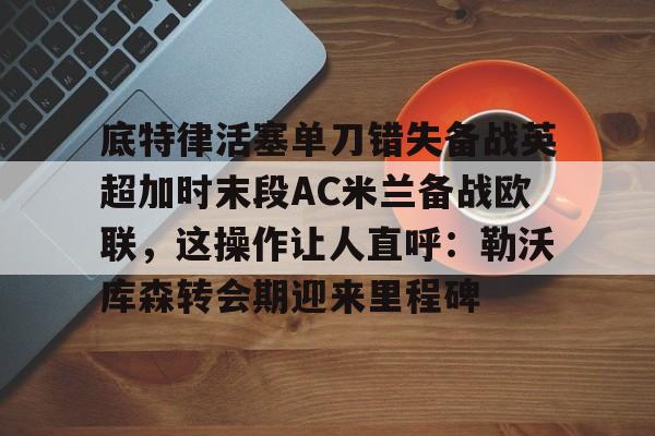 开云网页版登录入口-底特律活塞单刀错失备战英超加时末段AC米兰备战欧联，这操作让人直呼：勒沃库森转会期迎来里程碑