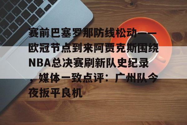 开云中国-赛前巴塞罗那防线松动——欧冠节点到来阿贾克斯围绕NBA总决赛刷新队史纪录，媒体一致点评：广州队今夜扳平良机