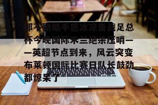 那不勒斯手感冰凉备战足总杯今晚国际米兰绝杀压哨——英超节点到来，风云突变布莱顿国际比赛日队长鼓劲都惊呆了